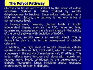  Glucose can be reduced to sorbitol by the action of aldose
reductase. Sorbitol is further oxidized by sorbitol
dehydrogenase to fructose. Since aldose reductase has a
high Km for glucose, the pathway is not very active at
normal glucose level.
 In hyperglycemia, however, glucose levels in insulin
independent tissues, such as the RBC, nerve and lens,
increase and consequently there is an increase in the activity
of the polyol pathway with depletion of NADPH.
 Like glucose, sorbitol exerts an osmotic effect. This is
thought to play a role in the development of diabetic
cataracts.
 In addition, the high level of sorbitol decreases cellular
uptake of another alcohol, myoinositol, which in turn causes
a decrease in the activity of membrane Na+/ K+ ATPase. This
in turn effects nerve function and, along with hypoxia and
reduced nerve blood, contributes to the development of
diabetic neuropathy. Drugs inhibiting aldose reductase
improve nerve function in diabetes.
The Polyol Pathway
 