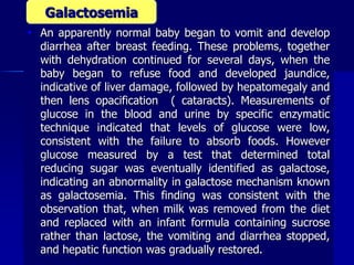  An apparently normal baby began to vomit and develop
diarrhea after breast feeding. These problems, together
with dehydration continued for several days, when the
baby began to refuse food and developed jaundice,
indicative of liver damage, followed by hepatomegaly and
then lens opacification ( cataracts). Measurements of
glucose in the blood and urine by specific enzymatic
technique indicated that levels of glucose were low,
consistent with the failure to absorb foods. However
glucose measured by a test that determined total
reducing sugar was eventually identified as galactose,
indicating an abnormality in galactose mechanism known
as galactosemia. This finding was consistent with the
observation that, when milk was removed from the diet
and replaced with an infant formula containing sucrose
rather than lactose, the vomiting and diarrhea stopped,
and hepatic function was gradually restored.
Galactosemia
 