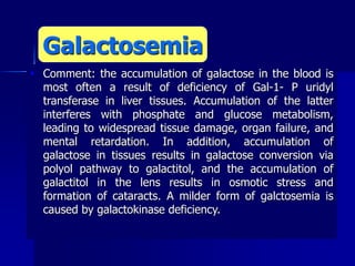  Comment: the accumulation of galactose in the blood is
most often a result of deficiency of Gal-1- P uridyl
transferase in liver tissues. Accumulation of the latter
interferes with phosphate and glucose metabolism,
leading to widespread tissue damage, organ failure, and
mental retardation. In addition, accumulation of
galactose in tissues results in galactose conversion via
polyol pathway to galactitol, and the accumulation of
galactitol in the lens results in osmotic stress and
formation of cataracts. A milder form of galctosemia is
caused by galactokinase deficiency.
Galactosemia
 