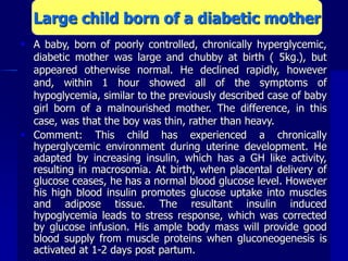  A baby, born of poorly controlled, chronically hyperglycemic,
diabetic mother was large and chubby at birth ( 5kg.), but
appeared otherwise normal. He declined rapidly, however
and, within 1 hour showed all of the symptoms of
hypoglycemia, similar to the previously described case of baby
girl born of a malnourished mother. The difference, in this
case, was that the boy was thin, rather than heavy.
 Comment: This child has experienced a chronically
hyperglycemic environment during uterine development. He
adapted by increasing insulin, which has a GH like activity,
resulting in macrosomia. At birth, when placental delivery of
glucose ceases, he has a normal blood glucose level. However
his high blood insulin promotes glucose uptake into muscles
and adipose tissue. The resultant insulin induced
hypoglycemia leads to stress response, which was corrected
by glucose infusion. His ample body mass will provide good
blood supply from muscle proteins when gluconeogenesis is
activated at 1-2 days post partum.
Large child born of a diabetic mother
 