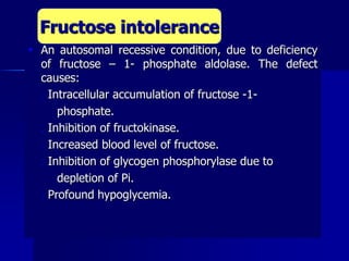  An autosomal recessive condition, due to deficiency
of fructose – 1- phosphate aldolase. The defect
causes:
 Intracellular accumulation of fructose -1-
phosphate.
 Inhibition of fructokinase.
 Increased blood level of fructose.
 Inhibition of glycogen phosphorylase due to
depletion of Pi.
 Profound hypoglycemia.
Fructose intolerance
 