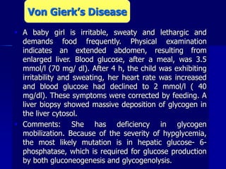  A baby girl is irritable, sweaty and lethargic and
demands food frequently. Physical examination
indicates an extended abdomen, resulting from
enlarged liver. Blood glucose, after a meal, was 3.5
mmol/l (70 mg/ dl). After 4 h, the child was exhibiting
irritability and sweating, her heart rate was increased
and blood glucose had declined to 2 mmol/l ( 40
mg/dl). These symptoms were corrected by feeding. A
liver biopsy showed massive deposition of glycogen in
the liver cytosol.
 Comments: She has deficiency in glycogen
mobilization. Because of the severity of hypglycemia,
the most likely mutation is in hepatic glucose- 6-
phosphatase, which is required for glucose production
by both gluconeogenesis and glycogenolysis.
Von Gierk’s Disease
 