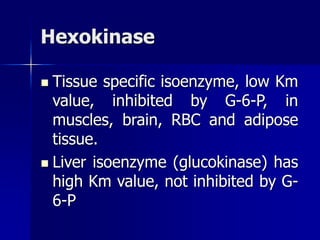 Hexokinase
 Tissue specific isoenzyme, low Km
value, inhibited by G-6-P, in
muscles, brain, RBC and adipose
tissue.
 Liver isoenzyme (glucokinase) has
high Km value, not inhibited by G-
6-P
 
