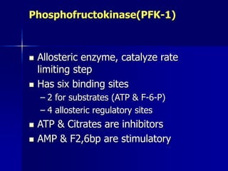 Phosphofructokinase(PFK-1)
 Allosteric enzyme, catalyze rate
limiting step
 Has six binding sites
– 2 for substrates (ATP & F-6-P)
– 4 allosteric regulatory sites
 ATP & Citrates are inhibitors
 AMP & F2,6bp are stimulatory
 