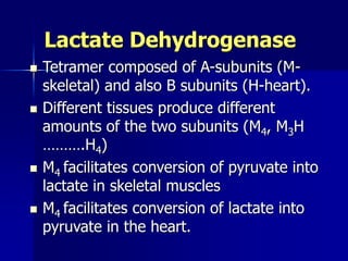 Lactate Dehydrogenase
 Tetramer composed of A-subunits (M-
skeletal) and also B subunits (H-heart).
 Different tissues produce different
amounts of the two subunits (M4, M3H
……….H4)
 M4 facilitates conversion of pyruvate into
lactate in skeletal muscles
 M4 facilitates conversion of lactate into
pyruvate in the heart.
 