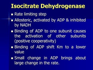 Isocitrate Dehydrogenase
 Rate limiting step
 Allosteric, activated by ADP & inhibited
by NADH
 Binding of ADP to one subunit causes
the activation of other subunits
(positive cooperativity)
 Binding of ADP shift Km to a lower
value
 Small change in ADP brings about
large change in the rate.
 