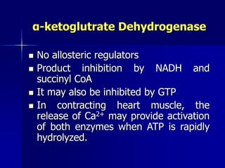 α-ketoglutrate Dehydrogenase
 No allosteric regulators
 Product inhibition by NADH and
succinyl CoA
 It may also be inhibited by GTP
 In contracting heart muscle, the
release of Ca2+ may provide activation
of both enzymes when ATP is rapidly
hydrolyzed.
 
