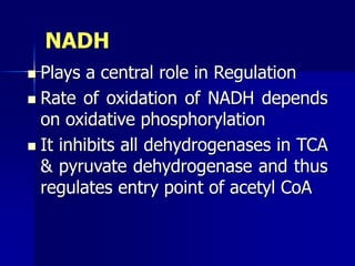 NADH
 Plays a central role in Regulation
 Rate of oxidation of NADH depends
on oxidative phosphorylation
 It inhibits all dehydrogenases in TCA
& pyruvate dehydrogenase and thus
regulates entry point of acetyl CoA
 