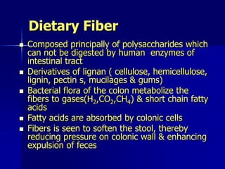 Dietary Fiber
 Composed principally of polysaccharides which
can not be digested by human enzymes of
intestinal tract
 Derivatives of lignan ( cellulose, hemicellulose,
lignin, pectin s, mucilages & gums)
 Bacterial flora of the colon metabolize the
fibers to gases(H2,CO2,CH4) & short chain fatty
acids
 Fatty acids are absorbed by colonic cells
 Fibers is seen to soften the stool, thereby
reducing pressure on colonic wall & enhancing
expulsion of feces
 