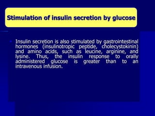  Insulin secretion is also stimulated by gastrointestinal
hormones (insulinotropic peptide, cholecystokinin)
and amino acids, such as leucine, arginine, and
lysine. Thus, the insulin response to orally
administered glucose is greater than to an
intravenous infusion.
Stimulation of insulin secretion by glucose
 