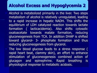  Alcohol is metabolized primarily in the liver. Two steps
metabolism of alcohol is relatively unregulated, leading
to a rapid increase in hepatic NADH. This shifts the
equilibrium of LDH catalyzed reaction towards lactate
formation ( lacticacidemia). Also shifts cytosolic
oxaloacetate towards malate formation, reducing
gluconeogenesis from TCA. In addition DHAP is shifted
toward glycerol- 3- phosphate formation and thus
reducing gluconeogenesis from glycerol.
 The low blood glucose leads to a stress response (
rapid heart beat, clammy skin), an effort to enhance
stimulation of gluconeogenesis combined action of
glucagon and epinephrine. Rapid breathing is
physiological response to metabolic acidosis.
Alcohol Excess and Hypoglycemia 2
 