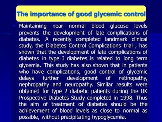  Maintaining near normal blood glucose levels
prevents the development of late complications of
diabetes. A recently completed landmark clinical
study, the Diabetes Control Complications trial , has
shown that the development of late complications of
diabetes in type I diabetes is related to long term
glycemia. This study has also shown that in patients
who have complications, good control of glycemic
delays further development of retinopathy,
nephropathy and neuropathy. Similar results were
obtained for type 2 diabetic patients during the UK
Prospective Diabetes Study completed in 1998. Thus
the aim of treatment of diabetes should be the
achievement of blood levels as close to normal as
possible, without precipitating hypoglycemia.
The importance of good glycemic control
 