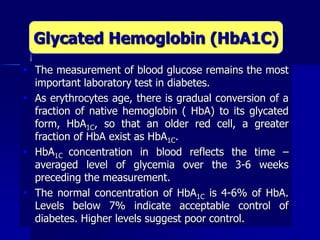  The measurement of blood glucose remains the most
important laboratory test in diabetes.
 As erythrocytes age, there is gradual conversion of a
fraction of native hemoglobin ( HbA) to its glycated
form, HbA1C, so that an older red cell, a greater
fraction of HbA exist as HbA1C.
 HbA1C concentration in blood reflects the time –
averaged level of glycemia over the 3-6 weeks
preceding the measurement.
 The normal concentration of HbA1C is 4-6% of HbA.
Levels below 7% indicate acceptable control of
diabetes. Higher levels suggest poor control.
Glycated Hemoglobin (HbA1C)
 