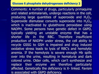  Comments: A number of drugs, particularly primaquine
and related antimalarials, undergo reactions in the cell,
producing large quantities of superoxide and H2O2.
Superoxide dismutase converts superoxide into H2O2,
which is inactivated by glutathione peroxidase using
NADPH. Some persons have genetic defect in G6PD,
typically yielding an unstable enzyme that has a
shorter life in the RBC. Therefore insufficient
production of NADPH under stress, the cell ability to
recycle GSSG to GSH is impaired and drug induced
oxidative stress leads to lysis of RBC’s and hemolytic
anemia. If the hemolysis is severe enough Hb spills
over into the urine, resulting in hematuria and dark
colored urine. Older cells, which can’t synthesize and
replace their enzyme are therefore particularly
affected. Genetically the deficiency is X- linked. Favism
is associated with G6PD deficiency.
Glucose 6 phosphate dehydrogenase deficiency 2
 