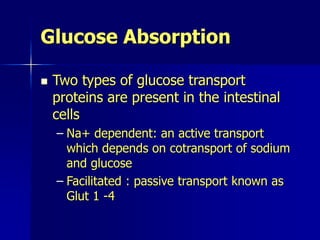 Glucose Absorption
 Two types of glucose transport
proteins are present in the intestinal
cells
– Na+ dependent: an active transport
which depends on cotransport of sodium
and glucose
– Facilitated : passive transport known as
Glut 1 -4
 
