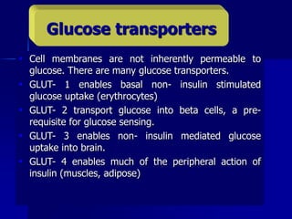 Cell membranes are not inherently permeable to
glucose. There are many glucose transporters.
 GLUT- 1 enables basal non- insulin stimulated
glucose uptake (erythrocytes)
 GLUT- 2 transport glucose into beta cells, a pre-
requisite for glucose sensing.
 GLUT- 3 enables non- insulin mediated glucose
uptake into brain.
 GLUT- 4 enables much of the peripheral action of
insulin (muscles, adipose)
Glucose transporters
 