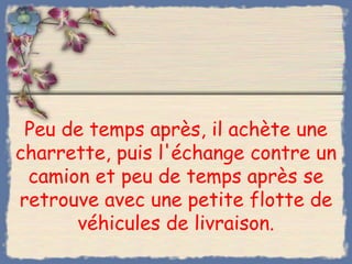 Peu de temps après, il achète une
charrette, puis l'échange contre un
 camion et peu de temps après se
retrouve avec une petite flotte de
      véhicules de livraison.
 