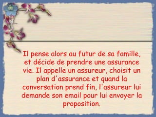 Il pense alors au futur de sa famille,
 et décide de prendre une assurance
vie. Il appelle un assureur, choisit un
     plan d'assurance et quand la
conversation prend fin, l'assureur lui
demande son email pour lui envoyer la
              proposition.
 