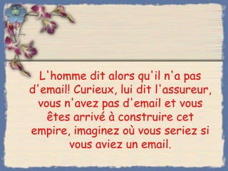 L'homme dit alors qu'il n'a pas
d'email! Curieux, lui dit l'assureur,
 vous n'avez pas d'email et vous
   êtes arrivé à construire cet
empire, imaginez où vous seriez si
        vous aviez un email.
 