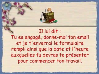 Il lui dit :
Tu es engagé, donne-moi ton email
  et je t'enverrai le formulaire
rempli ainsi que la date et l'heure
auxquelles tu devras te présenter
   pour commencer ton travail.
 
