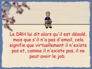 Le DRH lui dit alors qu'il est désolé,
  mais que s'il n'a pas d'email, cela
signifie que virtuellement il n'existe
 pas et, comme il n'existe pas, il ne
          peut avoir le job.
 