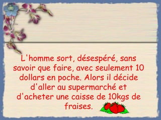 L'homme sort, désespéré, sans
savoir que faire, avec seulement 10
  dollars en poche. Alors il décide
     d'aller au supermarché et
 d'acheter une caisse de 10kgs de
               fraises.
 