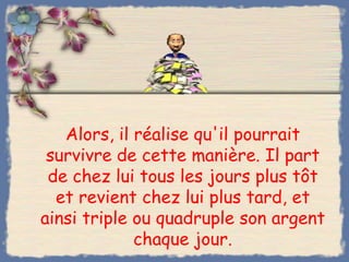 Alors, il réalise qu'il pourrait
 survivre de cette manière. Il part
 de chez lui tous les jours plus tôt
  et revient chez lui plus tard, et
ainsi triple ou quadruple son argent
             chaque jour.
 