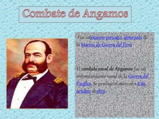Fue unmarino peruano, almirante de 
la Marina de Guerra del Perú . 
El combate naval de Angamos fue un 
enfrentamiento naval de la Guerra del 
Pacífico. Se produjo el miércoles 8 de 
octubre de1879 . 
