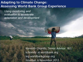 Adapting to Climate Change:
Assessing World Bank Group Experience
 Using monitoring and
 evaluation to accelerate
 adaptation and development




                Kenneth Chomitz, Senior Advisor, IEG
                kchomitz at worldbank.org
                ieg.worldbankgroup.org
                Istanbul, 6 November 2012
 