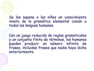 Se les supone a los niños un conocimiento innato de la gramática elemental común a todas las lenguas humanas. Con un juego reducido de reglas gramaticales y un conjunto finito de términos, los humanos pueden producir un número infinito de frases, incluidas frases que nadie haya dicho anteriormente. 