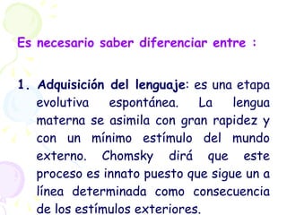 Es necesario saber diferenciar entre : 1. Adquisición del lenguaje : es una etapa evolutiva espontánea. La lengua materna se asimila con gran rapidez y con un mínimo estímulo del mundo externo. Chomsky dirá que este proceso es innato puesto que sigue un a línea determinada como consecuencia de los estímulos exteriores.  
