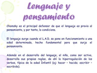 Chomsky es el principal defensor de que el lenguaje es previo al pensamiento, y por tanto, lo condiciona. El lenguaje surge cuando el L.A.D. se pone en funcionamiento a una edad determinada, hecho fundamental para que surja el pensamiento.  Además en el desarrollo del lenguaje, el niño, como ser activo, desarrolla sus propias reglas, de ahí la hiperregulación de los verbos, típica de la edad Infantil (ej: hacer – hacido; escribir – escribido). 
