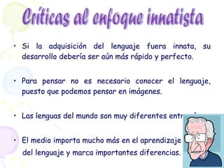 Si la adquisición del lenguaje fuera innata, su desarrollo debería ser aún más rápido y perfecto. Para pensar no es necesario conocer el lenguaje, puesto que podemos pensar en imágenes. Las lenguas del mundo son muy diferentes entre sí. El medio importa mucho más en el aprendizaje del lenguaje y marca importantes diferencias. Críticas al enfoque innatista 