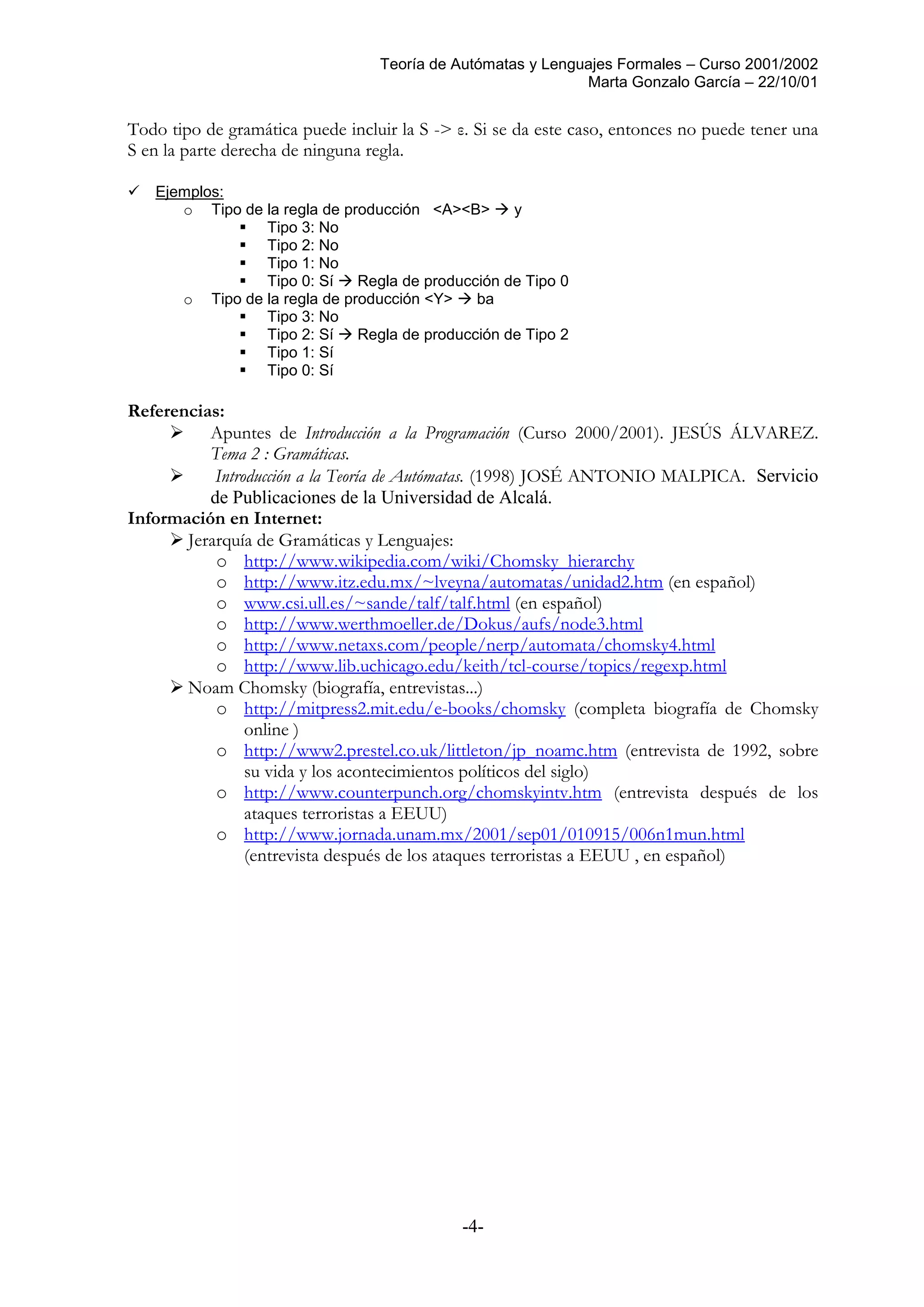 Teoría de Autómatas y Lenguajes Formales – Curso 2001/2002
Marta Gonzalo García – 22/10/01
-4-
Todo tipo de gramática puede incluir la S -> ε. Si se da este caso, entonces no puede tener una
S en la parte derecha de ninguna regla.
 Ejemplos:
o Tipo de la regla de producción <A><B>  y
 Tipo 3: No
 Tipo 2: No
 Tipo 1: No
 Tipo 0: Sí  Regla de producción de Tipo 0
o Tipo de la regla de producción <Y>  ba
 Tipo 3: No
 Tipo 2: Sí  Regla de producción de Tipo 2
 Tipo 1: Sí
 Tipo 0: Sí
Referencias:
 Apuntes de Introducción a la Programación (Curso 2000/2001). JESÚS ÁLVAREZ.
Tema 2 : Gramáticas.
 Introducción a la Teoría de Autómatas. (1998) JOSÉ ANTONIO MALPICA. Servicio
de Publicaciones de la Universidad de Alcalá.
Información en Internet:
 Jerarquía de Gramáticas y Lenguajes:
o http://www.wikipedia.com/wiki/Chomsky_hierarchy
o http://www.itz.edu.mx/~lveyna/automatas/unidad2.htm (en español)
o www.csi.ull.es/~sande/talf/talf.html (en español)
o http://www.werthmoeller.de/Dokus/aufs/node3.html
o http://www.netaxs.com/people/nerp/automata/chomsky4.html
o http://www.lib.uchicago.edu/keith/tcl-course/topics/regexp.html
 Noam Chomsky (biografía, entrevistas...)
o http://mitpress2.mit.edu/e-books/chomsky (completa biografía de Chomsky
online )
o http://www2.prestel.co.uk/littleton/jp_noamc.htm (entrevista de 1992, sobre
su vida y los acontecimientos políticos del siglo)
o http://www.counterpunch.org/chomskyintv.htm (entrevista después de los
ataques terroristas a EEUU)
o http://www.jornada.unam.mx/2001/sep01/010915/006n1mun.html
(entrevista después de los ataques terroristas a EEUU , en español)
 