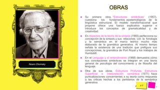 Pedro
Armijo
Noam Chomsky
OBRAS
► Su primera obra, “Estructuras sintácticas” (1957),
cuestiona los fundamentos epistemológicos de la
lingüística estructural. El modelo transformacional que
propone ofrece una fuerza explicativa superior e
introduce los conceptos de gramaticalidad y de
creatividad.
► En Aspectos de la teoría de la sintaxis (1965) perfecciona su
concepción de la sintaxis y sus relaciones con la fonología
y la semántica en el marco teórico mucho más
elaborado de la gramática generativa. Al mismo tiempo
señala la existencia de una tradición que prefigura sus
concepciones, la gramática de Port Royal y los trabajos de
Humboldt.
► En el Lenguaje y el entendimiento (1968) demuestra cómo
sus concepciones sintácticas se integran en una teoría
general de psicología del conocimiento y de filosofía del
lenguaje.
► Otra de sus obras, Estructura Profunda, Estructura
Superficial e Interpretación semántica (1971) hace
puntualizaciones concernientes a su teoría como respuesta
a las críticas hechas a los partidarios de la semántica
generativa
 