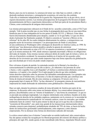 Bueno, pues esa era la amenaza. La amenaza de tomar sus vidas bajo su control, y debe ser
destruida mediante terrorismo y estrangulación económica, tal como hoy día continúa.
Todo ello es totalmente independiente de la guerra fría. Seguramente hoy se da por obvio, sin ni
siquiera documentos secretos. Las mismas preocupaciones de la posguerra fría llevaron al rápido
desmantelamiento del breve experimento democrático en Haití por parte de los presidentes Bush y
Clinton, como continuación de antiguas intervenciones.
Las mismas preocupaciones subyacen en el fondo de los acuerdos comerciales, como el TLC3 por
ejemplo. Vale la pena recordar que en esas fechas la propaganda decía que iba ser una maravillosa
bendición para la clase trabajadora de los tres países (Canadá, EE UU, y México). Estas ideas
fueron discretamente abandonadas poco después, cuando se vio lo que había. Lo que era obvio
desde el principio fue finalmente aceptado. El objetivo consistía en "encerrar a México en las
reformas" de los años 80, las cuales redujeron drásticamente los salarios, y enriquecieron a un
pequeño sector de inversores extranjeros. Las preocupaciones de fondo se articularon
en una conferencia en Washington sobre estrategias de desarrollo en América Latina, en 1990. Se
advirtió que "una democracia abierta pondría a prueba la apuesta de entronizar
un gobierno más interesado en retar a EE UU en aspectos económicos y nacionalistas". Señalemos
que es la misma amenaza de 1945, desde entonces superada encerrando a México en obligaciones
derivadas de tratados. Estas mismas razones subyacen detrás de medio siglo de tortura y terror, no
sólo en el hemisferio occidental. Se encuentran también en el núcleo de los acuerdos sobre
derechos de los inversores que están siendo impuestos bajo esta forma especifica de globalización
que está diseñada por el nexo de poder estado-empresas.
Pero volvamos al punto de partida: la contestada cuestión de la libertad y los derechos, y
consecuentemente la soberanía que de ello se deriva. ¿Es inherente a las personas de carne
y hueso, o sólo a aquellas ricas y privilegiadas? ¿O incluso a construcciones abstractas como las
empresas, o el capital, o los estados? En el siglo pasado la idea de que tales entidades
tienen derechos especiales sobre las personas fue defendida contundentemente. Los ejemplos más
prominentes son el bolchevismo, el fascismo y la idea de empresa privada, que constituye una
forma de tiranía privatizada. Dos de estos sistemas se colapsaron. El tercero está vivo y
progresando bajo el manto de TINA, "no hay alternativa" al emergente sistema de mercantilismo
empresarial de estado disfrazado de eufemismos como globalización o librecambio.
Hace un siglo, durante los primeros estadios de toma del poder de América por parte de las
empresas, la discusión sobre estos temas era bastante abierta. Los conservadores denunciaron el
proceso, describiéndolo como un "retorno al feudalismo" y "una forma de comunismo", lo que no
es par;nada una analogía inapropiada. Los orígenes intelectuales eran similares, basados en la idea
neohegeliana de derecho de las entidades orgánicas, juntamente con la creencia en 1a necesidad de
tener una administración centralizada de 1os sistemas caóticos, como los mercados, que estaban
totalmente fuera de control. Vale la pena retener la idea de que en lo que hoy día se denomina
"economía de librecambio", una parte muy grande de las transacciones internacionales (deno-
minadas comercio para despistar), probablemente alrededor del 70% de éstas, se hacen de hecho
dentro de instituciones gestionadas centralizadamente, entre empresas y entre alianzas
empresariales. Por no destacar otras formas de distorsiones radicales del mercado.
La critica conservadora (uso el término "conservador un sentido tradicional, tales conservadores
hoy día apenas existen) fue recogida por los liberal-progresistas del extremo del abanico político a
principios del siglo XX, siendo quizás el más renombrado ]ohn Dewey, importante filósofo social
10
 