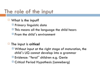 The role of the input What is the input? Primary linguistic data This means all the language the child hears From the child ’ s environment The input is  critical Without input at the right stage of maturation, the child ’ s UG cannot develop into a grammar Evidence:  “ feral ”  children e.g. Genie Critical Period Hypothesis (Lenneberg) 
