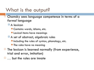 What is the output? Chomsky sees language competence in terms of a  formal  language A lexicon Contains words, idioms, etc. Lexical items have meanings A set of abstract, algebraic rules Including the rules of syntax, phonology, etc. The rules have no meaning The lexicon is learned normally (from experience, trial and error, imitation) …   but the rules are innate 