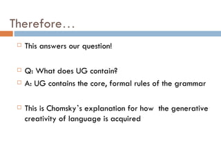 Therefore … This answers our question! Q: What does UG contain? A: UG contains the core, formal rules of the grammar This is Chomsky ’ s explanation for how  the generative creativity of language is acquired 