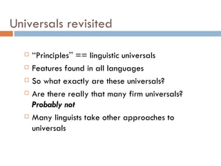 Universals revisited “ Principles ”  == linguistic universals Features found in all languages So what exactly are these universals? Are there really that many firm universals?  Probably not Many linguists take other approaches to universals 