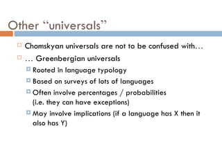 Other  “ universals ” Chomskyan universals are not to be confused with … …   Greenbergian universals Rooted in language typology Based on surveys of lots of languages Often involve percentages / probabilities (i.e. they can have exceptions) May involve implications (if a language has X then it also has Y) 