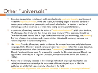 Other  “ universals ” Greenberg's reputation rests in part on his contributions to  synchronic linguistics  and the quest to identify  linguistic universals . In the late 1950s, Greenberg began to examine corpora of languages covering a wide geographic and genetic distribution. He located a number of interesting potential universals as well as many strong cross-linguistic tendencies. In particular, Greenberg invented the notion of  "implicational universal" , which takes the form, "if a language has structure X, then it must also have structure Y." For example, X might be "mid front rounded vowels" and Y "high front rounded vowels" (for terminology see  phonetics ). This kind of research was taken up by many scholars following Greenberg's example and remains important in synchronic linguistics. Like  Noam  Chomsky , Greenberg sought to discover the universal structures underlying human language. Unlike Chomsky, Greenberg’s approach was  empirical  rather than logico-deductive. Greenberg’s approach, often characterized as " functionalist ", is commonly opposed to Chomsky’s rationalist approach. An argument to reconcile the Greenbergian and Chomskyan approaches can be found in  Linguistic Universals , edited by Ricardo Mairal and Juana Gil (2006). Many who are strongly opposed to Greenberg's methods of language classification (see below) nevertheless acknowledge the importance of his typological work. In 1963 he published an article that was extremely influential in the field:  "Some universals of grammar with particular reference to the order of meaningful elements" . 