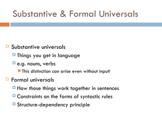 Substantive & Formal Universals Substantive universals Things you get in language e.g. nouns, verbs This distinction can arise even without input! Formal universals How those things work together in sentences Constraints on the forms of syntactic rules Structure-dependency principle 