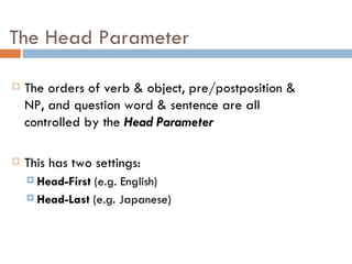 The Head Parameter The orders of verb & object, pre/postposition & NP, and question word & sentence are all controlled by the  Head Parameter This has two settings: Head-First  (e.g. English) Head-Last  (e.g. Japanese) 
