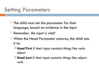 Setting Parameters The child must set the parameter for their language, based on evidence in the input Remember, the input is vital! When the Head Parameter matures, the child sets it to: Head First  if their input contains things like  verb-object Head Last  if their input contains things like  object-verb 