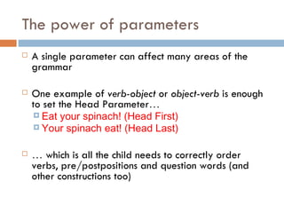 The power of parameters A single parameter can affect many areas of the grammar One example of  verb-object  or  object-verb  is enough to set the Head Parameter … Eat your spinach! (Head First) Your spinach eat! (Head Last) …   which is all the child needs to correctly order verbs, pre/postpositions and question words (and other constructions too) 