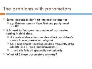 The problems with parameters Some languages don ’ t fit into neat categories e.g. German : partly  Head First  and partly  Head Last  ??? It is hard to find good examples of parameter setting in child data Not much evidence for a sudden effect on children ’ s speech from a parameter being set e.g. young English-speaking children frequently drop subjects (in a [- Pro-drop] language!)  … …   and this falls off gradually not suddenly What ARE these parameters anyway? 