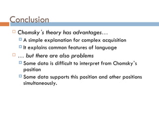 Conclusion Chomsky ’ s theory has advantages … A simple explanation for complex acquisition It explains common features of language …   but there are also problems Some data is difficult to interpret from Chomsky ’ s position Some data supports this position and other positions simultaneously. 