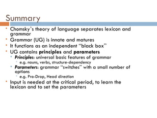 Summary Chomsky ’ s theory of language separates lexicon and grammar Grammar (UG) is innate and matures It functions as an independent  “ black box ” UG contains  principles  and  parameters Principles : universal basic features of grammar e.g. nouns, verbs, structure-dependency Parameters : grammar  “ switches ”  with a small number of options e.g. Pro-Drop, Head direction Input is needed at the critical period, to learn the lexicon and to set the parameters 