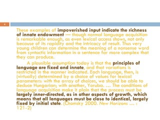 These examples of  impoverished input indicate the richness of innate endowment  — though normal language acquisition is remarkable enough, as even lexical access shows, not only because of its rapidity and the intricacy of result. Thus very young children can determine the meaning of a nonsense word from syntactic information in a sentence far more complex that they can produce. A plausible assumption today is that the  principles of language are fixed and innate , and that variations is restricted in the manner indicated. Each language, then, is (virtually) determined by a choice of values for lexical parameters: with the array of choices, we should be able to deduce Hungarian; with another, Yoruba. … The conditions of language acquisition make it plain that the process must be  largely inner-directed, as in other aspects of growth, which means that all languages must be close to identical, largely fixed by initial state . (Chomsky 2000.  New Horizons …  : 121-2) 